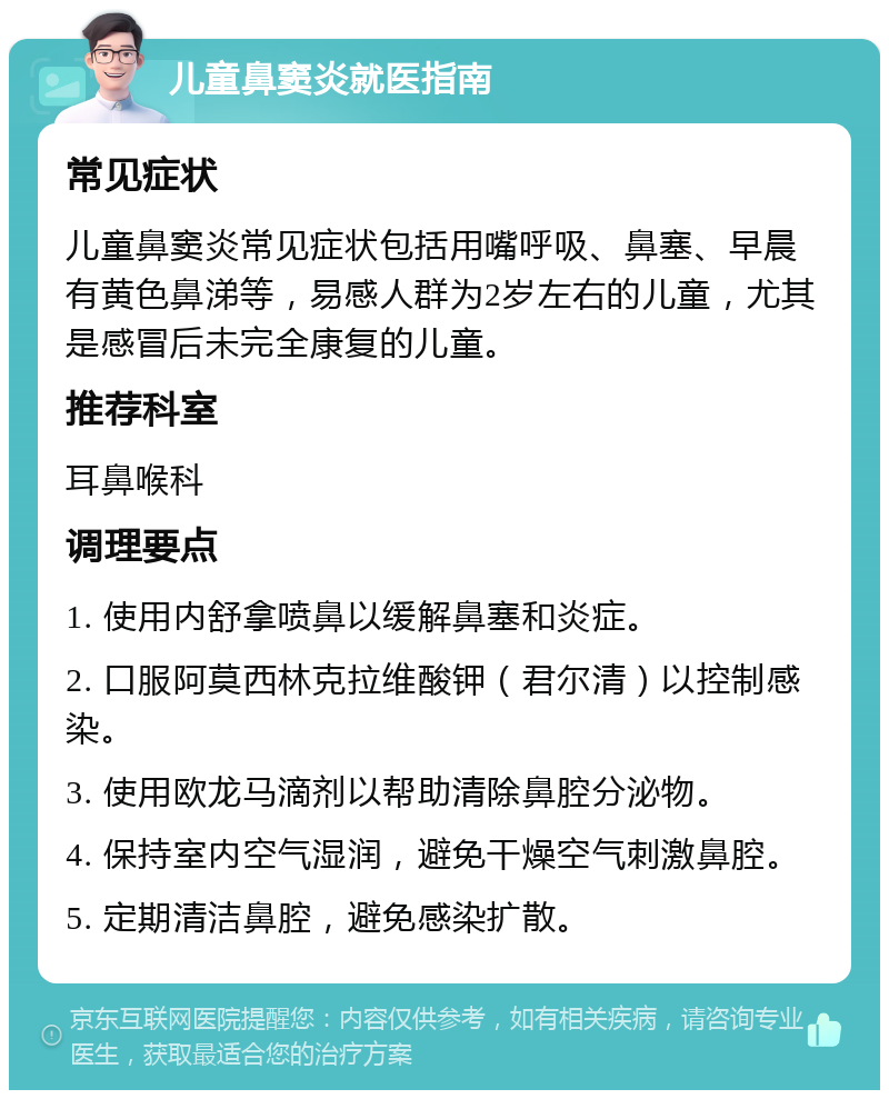 儿童鼻窦炎就医指南 常见症状 儿童鼻窦炎常见症状包括用嘴呼吸、鼻塞、早晨有黄色鼻涕等，易感人群为2岁左右的儿童，尤其是感冒后未完全康复的儿童。 推荐科室 耳鼻喉科 调理要点 1. 使用内舒拿喷鼻以缓解鼻塞和炎症。 2. 口服阿莫西林克拉维酸钾（君尔清）以控制感染。 3. 使用欧龙马滴剂以帮助清除鼻腔分泌物。 4. 保持室内空气湿润，避免干燥空气刺激鼻腔。 5. 定期清洁鼻腔，避免感染扩散。