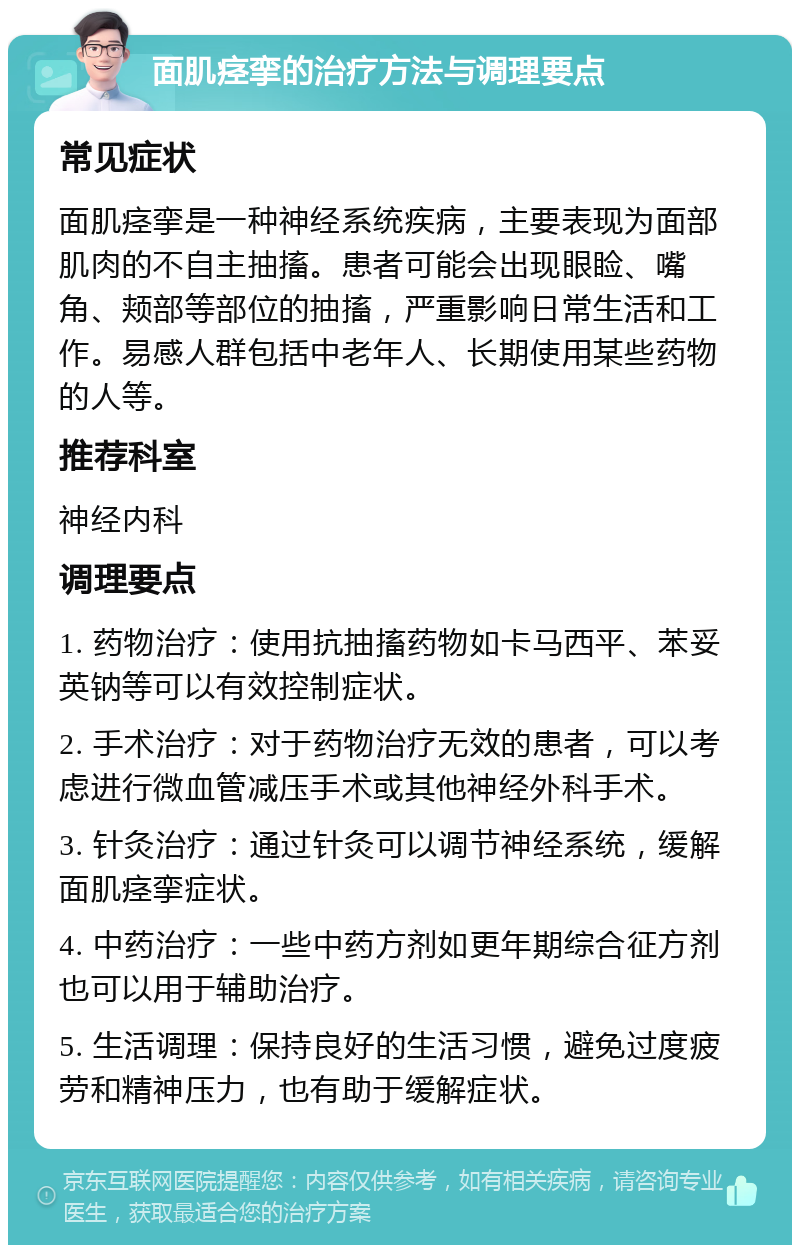 面肌痉挛的治疗方法与调理要点 常见症状 面肌痉挛是一种神经系统疾病，主要表现为面部肌肉的不自主抽搐。患者可能会出现眼睑、嘴角、颊部等部位的抽搐，严重影响日常生活和工作。易感人群包括中老年人、长期使用某些药物的人等。 推荐科室 神经内科 调理要点 1. 药物治疗：使用抗抽搐药物如卡马西平、苯妥英钠等可以有效控制症状。 2. 手术治疗：对于药物治疗无效的患者，可以考虑进行微血管减压手术或其他神经外科手术。 3. 针灸治疗：通过针灸可以调节神经系统，缓解面肌痉挛症状。 4. 中药治疗：一些中药方剂如更年期综合征方剂也可以用于辅助治疗。 5. 生活调理：保持良好的生活习惯，避免过度疲劳和精神压力，也有助于缓解症状。