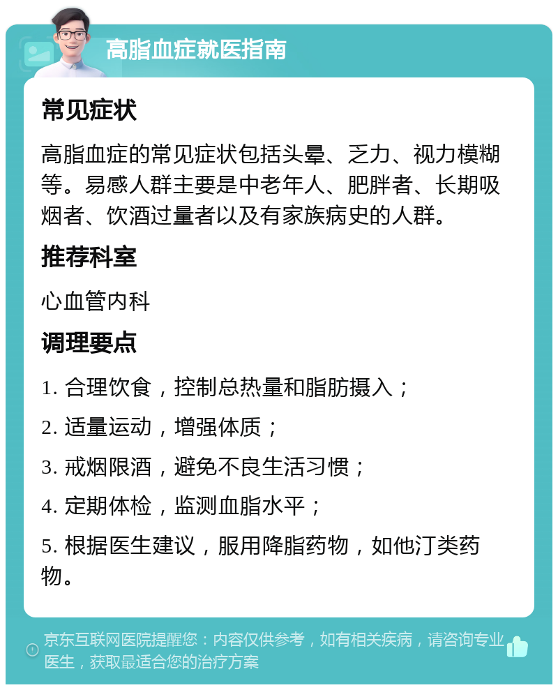 高脂血症就医指南 常见症状 高脂血症的常见症状包括头晕、乏力、视力模糊等。易感人群主要是中老年人、肥胖者、长期吸烟者、饮酒过量者以及有家族病史的人群。 推荐科室 心血管内科 调理要点 1. 合理饮食，控制总热量和脂肪摄入； 2. 适量运动，增强体质； 3. 戒烟限酒，避免不良生活习惯； 4. 定期体检，监测血脂水平； 5. 根据医生建议，服用降脂药物，如他汀类药物。