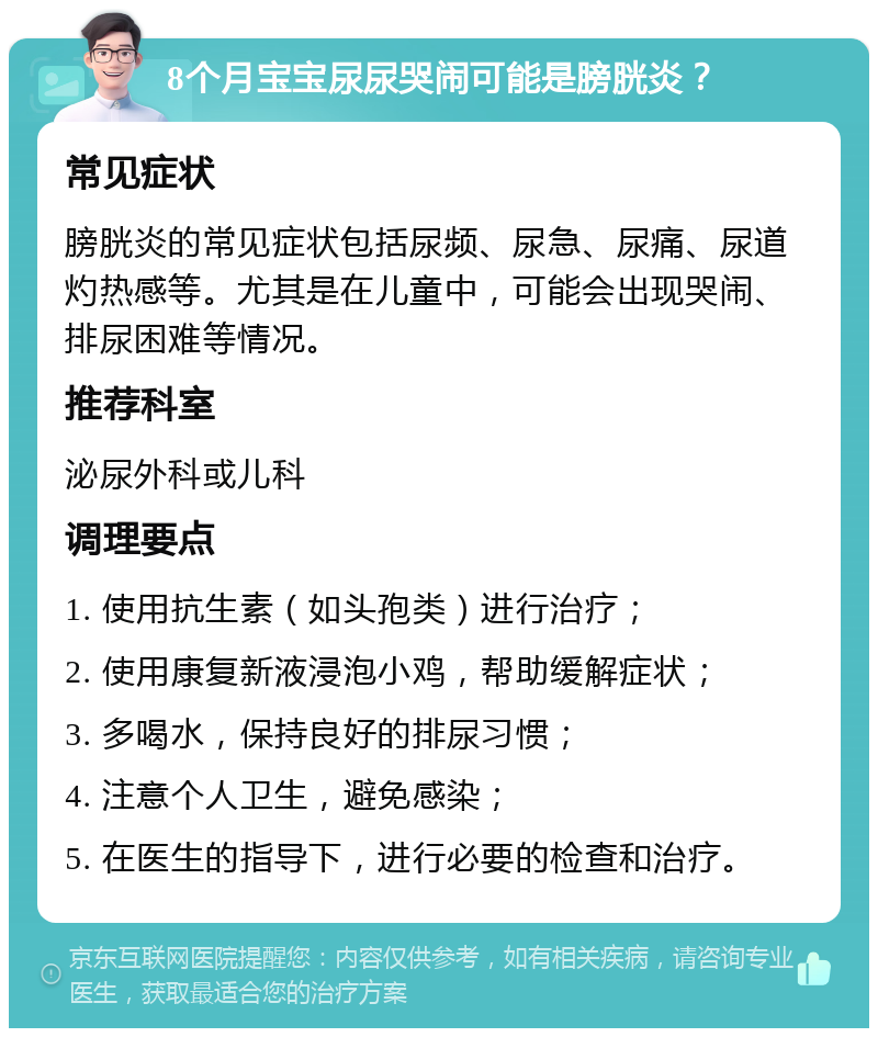 8个月宝宝尿尿哭闹可能是膀胱炎？ 常见症状 膀胱炎的常见症状包括尿频、尿急、尿痛、尿道灼热感等。尤其是在儿童中，可能会出现哭闹、排尿困难等情况。 推荐科室 泌尿外科或儿科 调理要点 1. 使用抗生素（如头孢类）进行治疗； 2. 使用康复新液浸泡小鸡，帮助缓解症状； 3. 多喝水，保持良好的排尿习惯； 4. 注意个人卫生，避免感染； 5. 在医生的指导下，进行必要的检查和治疗。