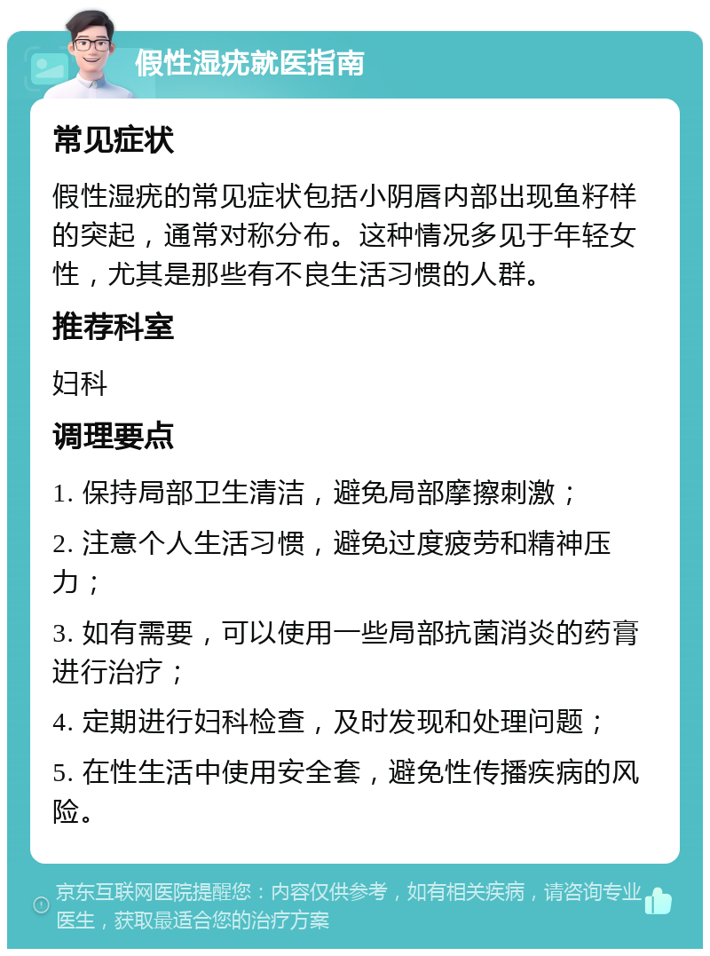 假性湿疣就医指南 常见症状 假性湿疣的常见症状包括小阴唇内部出现鱼籽样的突起，通常对称分布。这种情况多见于年轻女性，尤其是那些有不良生活习惯的人群。 推荐科室 妇科 调理要点 1. 保持局部卫生清洁，避免局部摩擦刺激； 2. 注意个人生活习惯，避免过度疲劳和精神压力； 3. 如有需要，可以使用一些局部抗菌消炎的药膏进行治疗； 4. 定期进行妇科检查，及时发现和处理问题； 5. 在性生活中使用安全套，避免性传播疾病的风险。