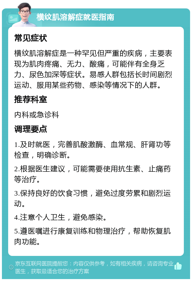 横纹肌溶解症就医指南 常见症状 横纹肌溶解症是一种罕见但严重的疾病，主要表现为肌肉疼痛、无力、酸痛，可能伴有全身乏力、尿色加深等症状。易感人群包括长时间剧烈运动、服用某些药物、感染等情况下的人群。 推荐科室 内科或急诊科 调理要点 1.及时就医，完善肌酸激酶、血常规、肝肾功等检查，明确诊断。 2.根据医生建议，可能需要使用抗生素、止痛药等治疗。 3.保持良好的饮食习惯，避免过度劳累和剧烈运动。 4.注意个人卫生，避免感染。 5.遵医嘱进行康复训练和物理治疗，帮助恢复肌肉功能。