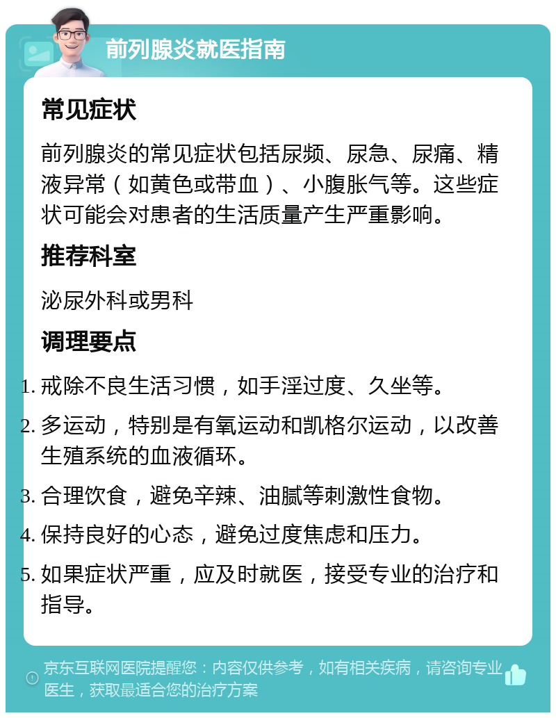 前列腺炎就医指南 常见症状 前列腺炎的常见症状包括尿频、尿急、尿痛、精液异常（如黄色或带血）、小腹胀气等。这些症状可能会对患者的生活质量产生严重影响。 推荐科室 泌尿外科或男科 调理要点 戒除不良生活习惯，如手淫过度、久坐等。 多运动，特别是有氧运动和凯格尔运动，以改善生殖系统的血液循环。 合理饮食，避免辛辣、油腻等刺激性食物。 保持良好的心态，避免过度焦虑和压力。 如果症状严重，应及时就医，接受专业的治疗和指导。