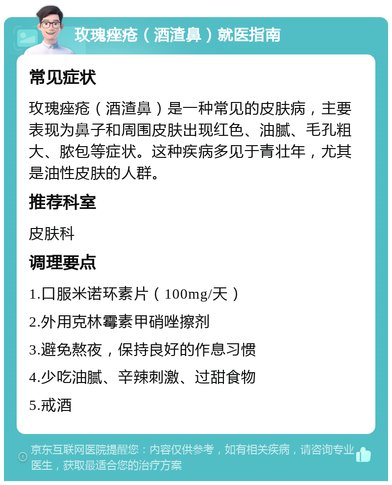 玫瑰痤疮（酒渣鼻）就医指南 常见症状 玫瑰痤疮（酒渣鼻）是一种常见的皮肤病，主要表现为鼻子和周围皮肤出现红色、油腻、毛孔粗大、脓包等症状。这种疾病多见于青壮年，尤其是油性皮肤的人群。 推荐科室 皮肤科 调理要点 1.口服米诺环素片（100mg/天） 2.外用克林霉素甲硝唑擦剂 3.避免熬夜，保持良好的作息习惯 4.少吃油腻、辛辣刺激、过甜食物 5.戒酒