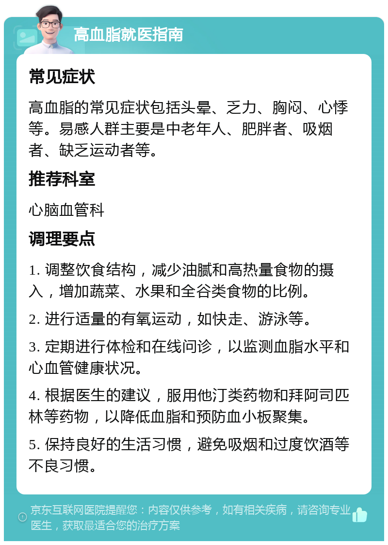 高血脂就医指南 常见症状 高血脂的常见症状包括头晕、乏力、胸闷、心悸等。易感人群主要是中老年人、肥胖者、吸烟者、缺乏运动者等。 推荐科室 心脑血管科 调理要点 1. 调整饮食结构，减少油腻和高热量食物的摄入，增加蔬菜、水果和全谷类食物的比例。 2. 进行适量的有氧运动，如快走、游泳等。 3. 定期进行体检和在线问诊，以监测血脂水平和心血管健康状况。 4. 根据医生的建议，服用他汀类药物和拜阿司匹林等药物，以降低血脂和预防血小板聚集。 5. 保持良好的生活习惯，避免吸烟和过度饮酒等不良习惯。