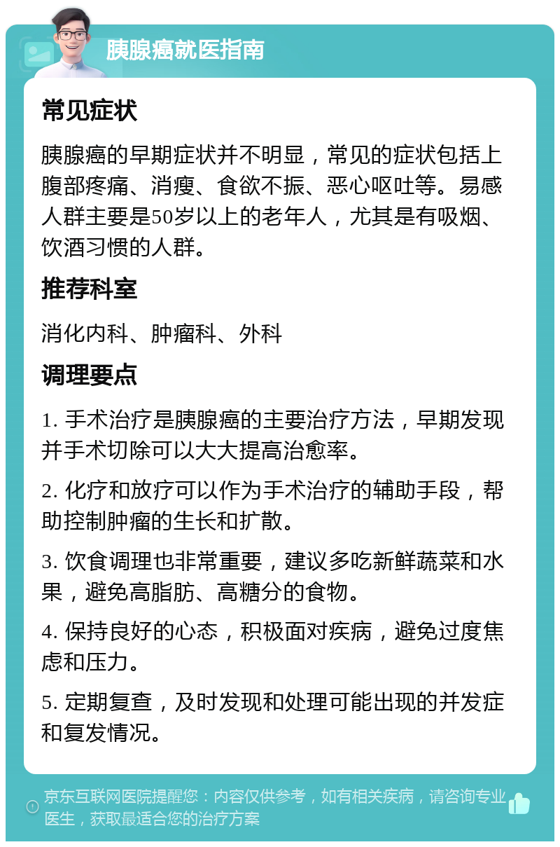 胰腺癌就医指南 常见症状 胰腺癌的早期症状并不明显，常见的症状包括上腹部疼痛、消瘦、食欲不振、恶心呕吐等。易感人群主要是50岁以上的老年人，尤其是有吸烟、饮酒习惯的人群。 推荐科室 消化内科、肿瘤科、外科 调理要点 1. 手术治疗是胰腺癌的主要治疗方法，早期发现并手术切除可以大大提高治愈率。 2. 化疗和放疗可以作为手术治疗的辅助手段，帮助控制肿瘤的生长和扩散。 3. 饮食调理也非常重要，建议多吃新鲜蔬菜和水果，避免高脂肪、高糖分的食物。 4. 保持良好的心态，积极面对疾病，避免过度焦虑和压力。 5. 定期复查，及时发现和处理可能出现的并发症和复发情况。