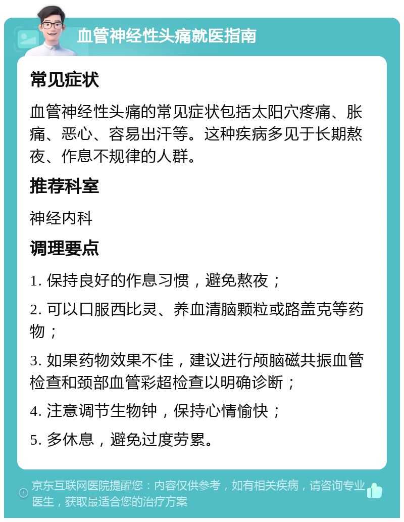 血管神经性头痛就医指南 常见症状 血管神经性头痛的常见症状包括太阳穴疼痛、胀痛、恶心、容易出汗等。这种疾病多见于长期熬夜、作息不规律的人群。 推荐科室 神经内科 调理要点 1. 保持良好的作息习惯，避免熬夜； 2. 可以口服西比灵、养血清脑颗粒或路盖克等药物； 3. 如果药物效果不佳，建议进行颅脑磁共振血管检查和颈部血管彩超检查以明确诊断； 4. 注意调节生物钟，保持心情愉快； 5. 多休息，避免过度劳累。