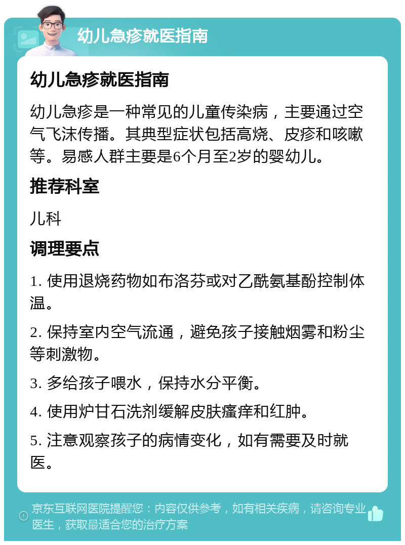 幼儿急疹就医指南 幼儿急疹就医指南 幼儿急疹是一种常见的儿童传染病，主要通过空气飞沫传播。其典型症状包括高烧、皮疹和咳嗽等。易感人群主要是6个月至2岁的婴幼儿。 推荐科室 儿科 调理要点 1. 使用退烧药物如布洛芬或对乙酰氨基酚控制体温。 2. 保持室内空气流通，避免孩子接触烟雾和粉尘等刺激物。 3. 多给孩子喂水，保持水分平衡。 4. 使用炉甘石洗剂缓解皮肤瘙痒和红肿。 5. 注意观察孩子的病情变化，如有需要及时就医。