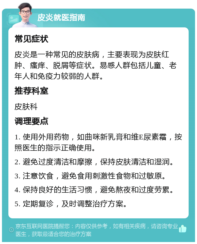 皮炎就医指南 常见症状 皮炎是一种常见的皮肤病，主要表现为皮肤红肿、瘙痒、脱屑等症状。易感人群包括儿童、老年人和免疫力较弱的人群。 推荐科室 皮肤科 调理要点 1. 使用外用药物，如曲咪新乳膏和维E尿素霜，按照医生的指示正确使用。 2. 避免过度清洁和摩擦，保持皮肤清洁和湿润。 3. 注意饮食，避免食用刺激性食物和过敏原。 4. 保持良好的生活习惯，避免熬夜和过度劳累。 5. 定期复诊，及时调整治疗方案。