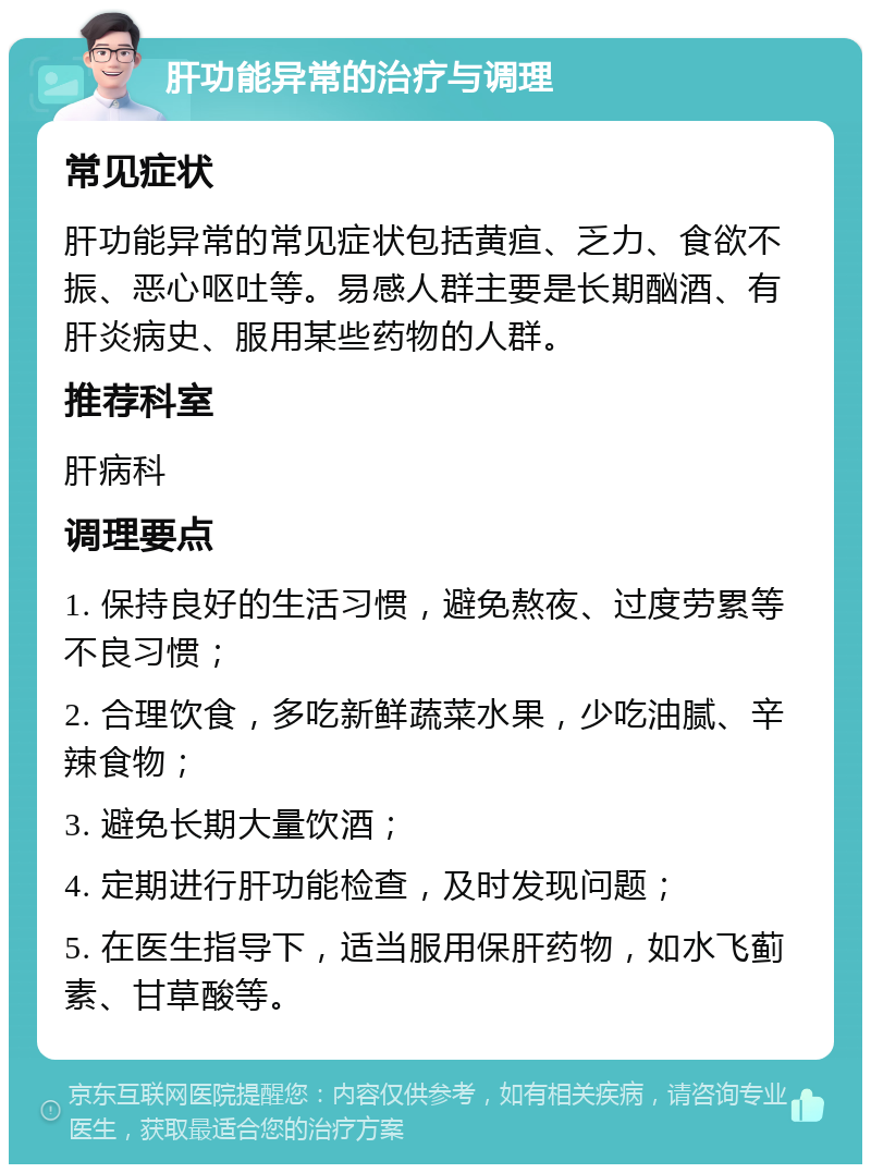 肝功能异常的治疗与调理 常见症状 肝功能异常的常见症状包括黄疸、乏力、食欲不振、恶心呕吐等。易感人群主要是长期酗酒、有肝炎病史、服用某些药物的人群。 推荐科室 肝病科 调理要点 1. 保持良好的生活习惯，避免熬夜、过度劳累等不良习惯； 2. 合理饮食，多吃新鲜蔬菜水果，少吃油腻、辛辣食物； 3. 避免长期大量饮酒； 4. 定期进行肝功能检查，及时发现问题； 5. 在医生指导下，适当服用保肝药物，如水飞蓟素、甘草酸等。