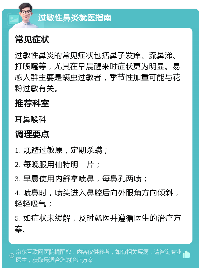 过敏性鼻炎就医指南 常见症状 过敏性鼻炎的常见症状包括鼻子发痒、流鼻涕、打喷嚏等，尤其在早晨醒来时症状更为明显。易感人群主要是螨虫过敏者，季节性加重可能与花粉过敏有关。 推荐科室 耳鼻喉科 调理要点 1. 规避过敏原，定期杀螨； 2. 每晚服用仙特明一片； 3. 早晨使用内舒拿喷鼻，每鼻孔两喷； 4. 喷鼻时，喷头进入鼻腔后向外眼角方向倾斜，轻轻吸气； 5. 如症状未缓解，及时就医并遵循医生的治疗方案。