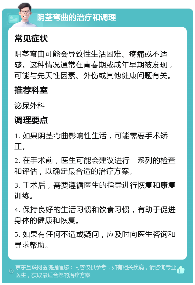 阴茎弯曲的治疗和调理 常见症状 阴茎弯曲可能会导致性生活困难、疼痛或不适感。这种情况通常在青春期或成年早期被发现，可能与先天性因素、外伤或其他健康问题有关。 推荐科室 泌尿外科 调理要点 1. 如果阴茎弯曲影响性生活，可能需要手术矫正。 2. 在手术前，医生可能会建议进行一系列的检查和评估，以确定最合适的治疗方案。 3. 手术后，需要遵循医生的指导进行恢复和康复训练。 4. 保持良好的生活习惯和饮食习惯，有助于促进身体的健康和恢复。 5. 如果有任何不适或疑问，应及时向医生咨询和寻求帮助。