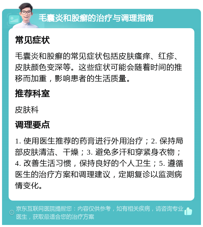 毛囊炎和股癣的治疗与调理指南 常见症状 毛囊炎和股癣的常见症状包括皮肤瘙痒、红疹、皮肤颜色变深等。这些症状可能会随着时间的推移而加重，影响患者的生活质量。 推荐科室 皮肤科 调理要点 1. 使用医生推荐的药膏进行外用治疗；2. 保持局部皮肤清洁、干燥；3. 避免多汗和穿紧身衣物；4. 改善生活习惯，保持良好的个人卫生；5. 遵循医生的治疗方案和调理建议，定期复诊以监测病情变化。