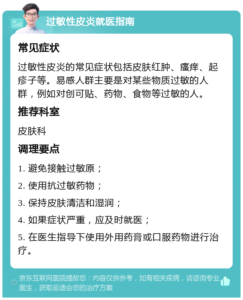 过敏性皮炎就医指南 常见症状 过敏性皮炎的常见症状包括皮肤红肿、瘙痒、起疹子等。易感人群主要是对某些物质过敏的人群，例如对创可贴、药物、食物等过敏的人。 推荐科室 皮肤科 调理要点 1. 避免接触过敏原； 2. 使用抗过敏药物； 3. 保持皮肤清洁和湿润； 4. 如果症状严重，应及时就医； 5. 在医生指导下使用外用药膏或口服药物进行治疗。