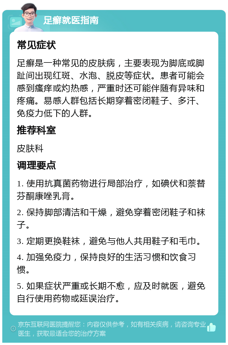 足癣就医指南 常见症状 足癣是一种常见的皮肤病，主要表现为脚底或脚趾间出现红斑、水泡、脱皮等症状。患者可能会感到瘙痒或灼热感，严重时还可能伴随有异味和疼痛。易感人群包括长期穿着密闭鞋子、多汗、免疫力低下的人群。 推荐科室 皮肤科 调理要点 1. 使用抗真菌药物进行局部治疗，如碘伏和萘替芬酮康唑乳膏。 2. 保持脚部清洁和干燥，避免穿着密闭鞋子和袜子。 3. 定期更换鞋袜，避免与他人共用鞋子和毛巾。 4. 加强免疫力，保持良好的生活习惯和饮食习惯。 5. 如果症状严重或长期不愈，应及时就医，避免自行使用药物或延误治疗。