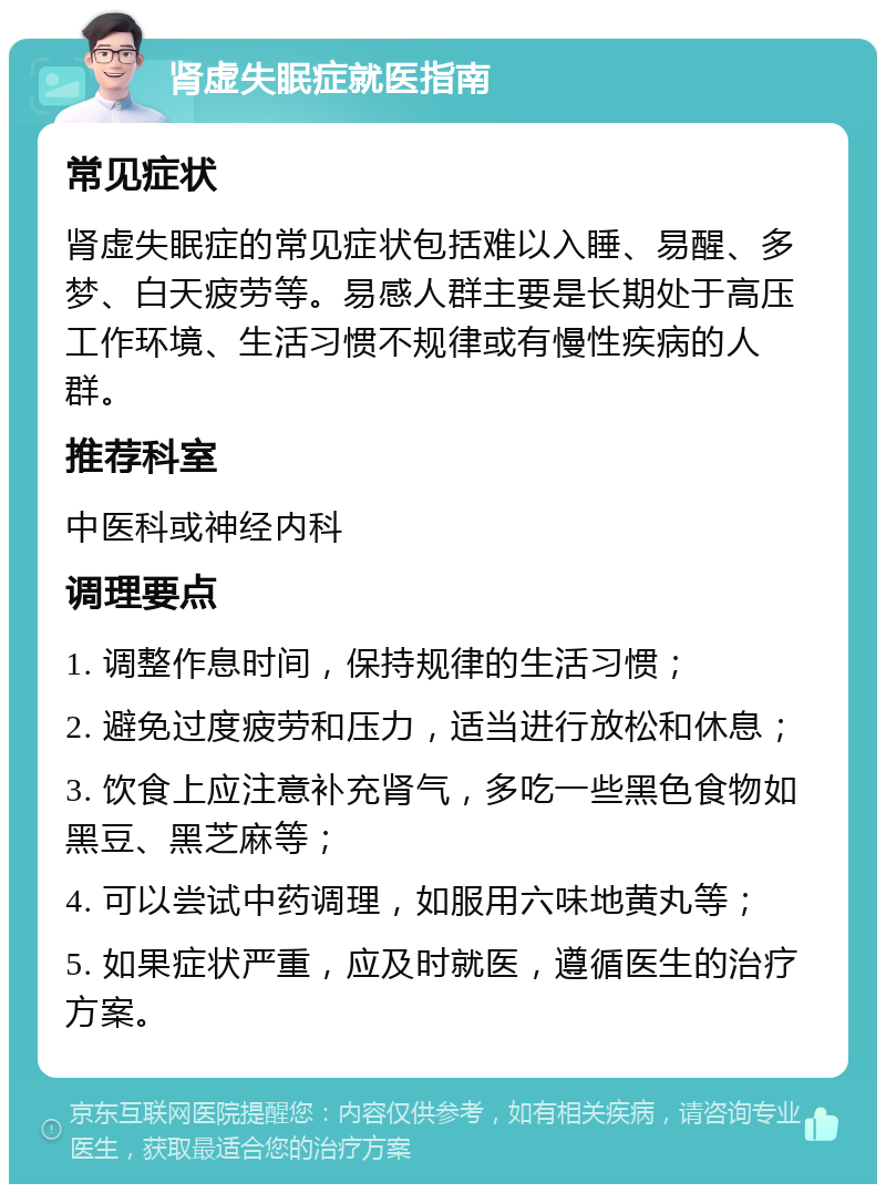 肾虚失眠症就医指南 常见症状 肾虚失眠症的常见症状包括难以入睡、易醒、多梦、白天疲劳等。易感人群主要是长期处于高压工作环境、生活习惯不规律或有慢性疾病的人群。 推荐科室 中医科或神经内科 调理要点 1. 调整作息时间，保持规律的生活习惯； 2. 避免过度疲劳和压力，适当进行放松和休息； 3. 饮食上应注意补充肾气，多吃一些黑色食物如黑豆、黑芝麻等； 4. 可以尝试中药调理，如服用六味地黄丸等； 5. 如果症状严重，应及时就医，遵循医生的治疗方案。