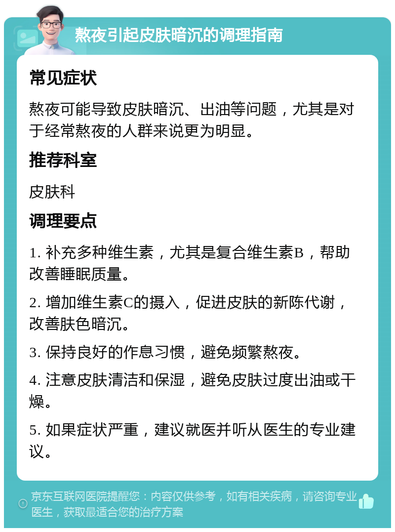 熬夜引起皮肤暗沉的调理指南 常见症状 熬夜可能导致皮肤暗沉、出油等问题，尤其是对于经常熬夜的人群来说更为明显。 推荐科室 皮肤科 调理要点 1. 补充多种维生素，尤其是复合维生素B，帮助改善睡眠质量。 2. 增加维生素C的摄入，促进皮肤的新陈代谢，改善肤色暗沉。 3. 保持良好的作息习惯，避免频繁熬夜。 4. 注意皮肤清洁和保湿，避免皮肤过度出油或干燥。 5. 如果症状严重，建议就医并听从医生的专业建议。