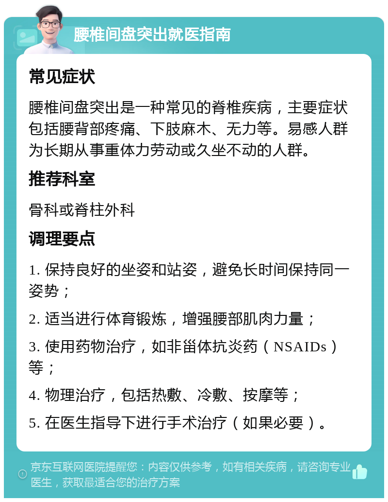 腰椎间盘突出就医指南 常见症状 腰椎间盘突出是一种常见的脊椎疾病，主要症状包括腰背部疼痛、下肢麻木、无力等。易感人群为长期从事重体力劳动或久坐不动的人群。 推荐科室 骨科或脊柱外科 调理要点 1. 保持良好的坐姿和站姿，避免长时间保持同一姿势； 2. 适当进行体育锻炼，增强腰部肌肉力量； 3. 使用药物治疗，如非甾体抗炎药（NSAIDs）等； 4. 物理治疗，包括热敷、冷敷、按摩等； 5. 在医生指导下进行手术治疗（如果必要）。