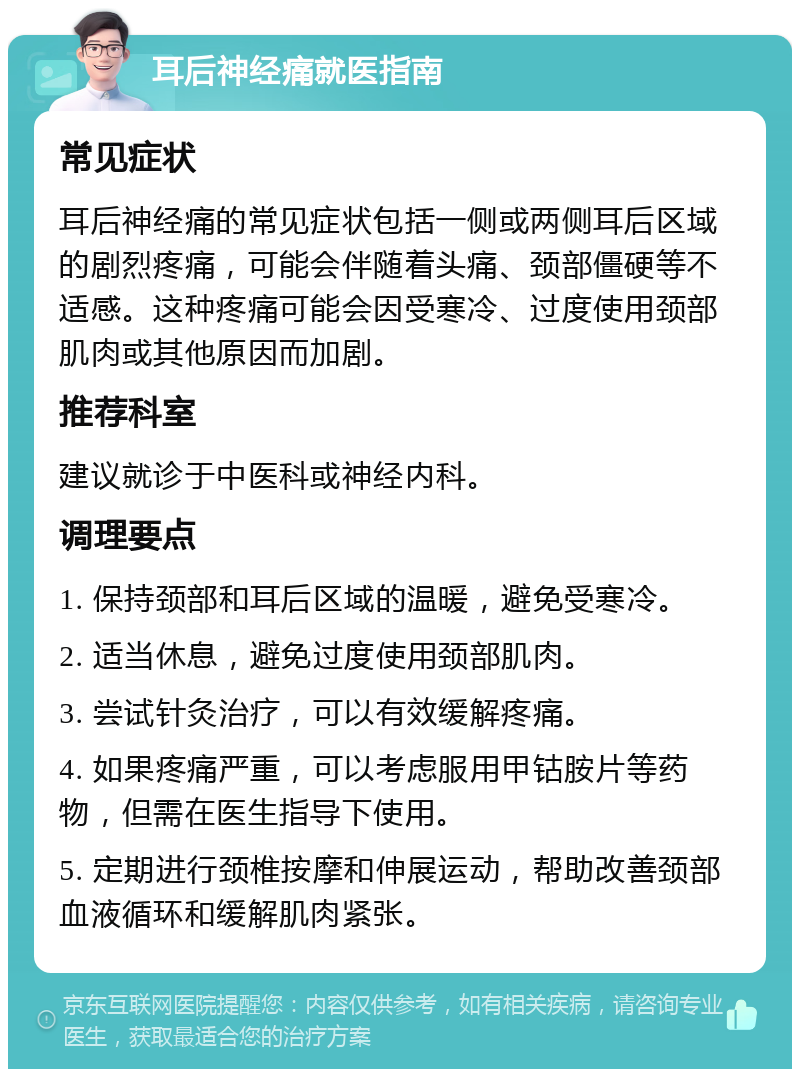 耳后神经痛就医指南 常见症状 耳后神经痛的常见症状包括一侧或两侧耳后区域的剧烈疼痛，可能会伴随着头痛、颈部僵硬等不适感。这种疼痛可能会因受寒冷、过度使用颈部肌肉或其他原因而加剧。 推荐科室 建议就诊于中医科或神经内科。 调理要点 1. 保持颈部和耳后区域的温暖，避免受寒冷。 2. 适当休息，避免过度使用颈部肌肉。 3. 尝试针灸治疗，可以有效缓解疼痛。 4. 如果疼痛严重，可以考虑服用甲钴胺片等药物，但需在医生指导下使用。 5. 定期进行颈椎按摩和伸展运动，帮助改善颈部血液循环和缓解肌肉紧张。