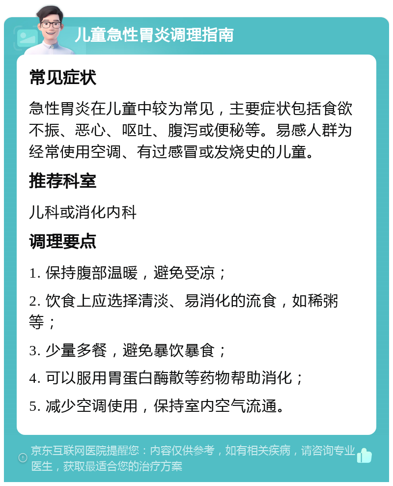 儿童急性胃炎调理指南 常见症状 急性胃炎在儿童中较为常见，主要症状包括食欲不振、恶心、呕吐、腹泻或便秘等。易感人群为经常使用空调、有过感冒或发烧史的儿童。 推荐科室 儿科或消化内科 调理要点 1. 保持腹部温暖，避免受凉； 2. 饮食上应选择清淡、易消化的流食，如稀粥等； 3. 少量多餐，避免暴饮暴食； 4. 可以服用胃蛋白酶散等药物帮助消化； 5. 减少空调使用，保持室内空气流通。