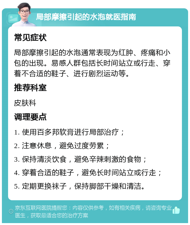 局部摩擦引起的水泡就医指南 常见症状 局部摩擦引起的水泡通常表现为红肿、疼痛和小包的出现。易感人群包括长时间站立或行走、穿着不合适的鞋子、进行剧烈运动等。 推荐科室 皮肤科 调理要点 1. 使用百多邦软膏进行局部治疗； 2. 注意休息，避免过度劳累； 3. 保持清淡饮食，避免辛辣刺激的食物； 4. 穿着合适的鞋子，避免长时间站立或行走； 5. 定期更换袜子，保持脚部干燥和清洁。