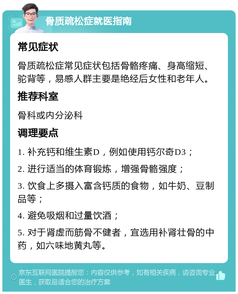 骨质疏松症就医指南 常见症状 骨质疏松症常见症状包括骨骼疼痛、身高缩短、驼背等，易感人群主要是绝经后女性和老年人。 推荐科室 骨科或内分泌科 调理要点 1. 补充钙和维生素D，例如使用钙尔奇D3； 2. 进行适当的体育锻炼，增强骨骼强度； 3. 饮食上多摄入富含钙质的食物，如牛奶、豆制品等； 4. 避免吸烟和过量饮酒； 5. 对于肾虚而筋骨不健者，宜选用补肾壮骨的中药，如六味地黄丸等。