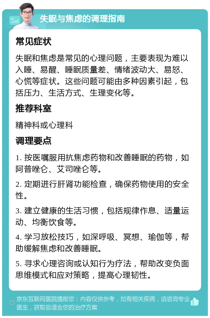 失眠与焦虑的调理指南 常见症状 失眠和焦虑是常见的心理问题，主要表现为难以入睡、易醒、睡眠质量差、情绪波动大、易怒、心慌等症状。这些问题可能由多种因素引起，包括压力、生活方式、生理变化等。 推荐科室 精神科或心理科 调理要点 1. 按医嘱服用抗焦虑药物和改善睡眠的药物，如阿普唑仑、艾司唑仑等。 2. 定期进行肝肾功能检查，确保药物使用的安全性。 3. 建立健康的生活习惯，包括规律作息、适量运动、均衡饮食等。 4. 学习放松技巧，如深呼吸、冥想、瑜伽等，帮助缓解焦虑和改善睡眠。 5. 寻求心理咨询或认知行为疗法，帮助改变负面思维模式和应对策略，提高心理韧性。