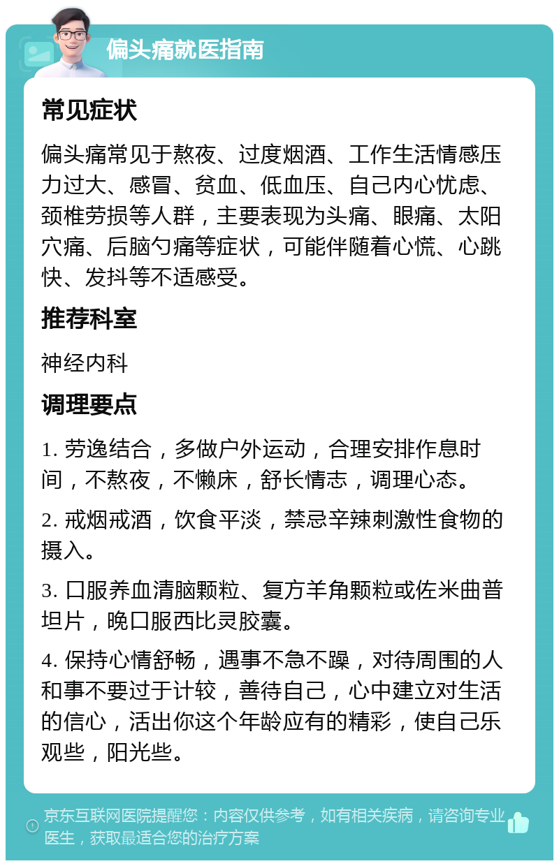 偏头痛就医指南 常见症状 偏头痛常见于熬夜、过度烟酒、工作生活情感压力过大、感冒、贫血、低血压、自己内心忧虑、颈椎劳损等人群，主要表现为头痛、眼痛、太阳穴痛、后脑勺痛等症状，可能伴随着心慌、心跳快、发抖等不适感受。 推荐科室 神经内科 调理要点 1. 劳逸结合，多做户外运动，合理安排作息时间，不熬夜，不懒床，舒长情志，调理心态。 2. 戒烟戒酒，饮食平淡，禁忌辛辣刺激性食物的摄入。 3. 口服养血清脑颗粒、复方羊角颗粒或佐米曲普坦片，晚口服西比灵胶囊。 4. 保持心情舒畅，遇事不急不躁，对待周围的人和事不要过于计较，善待自己，心中建立对生活的信心，活出你这个年龄应有的精彩，使自己乐观些，阳光些。