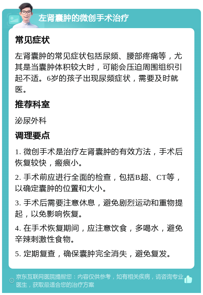 左肾囊肿的微创手术治疗 常见症状 左肾囊肿的常见症状包括尿频、腰部疼痛等，尤其是当囊肿体积较大时，可能会压迫周围组织引起不适。6岁的孩子出现尿频症状，需要及时就医。 推荐科室 泌尿外科 调理要点 1. 微创手术是治疗左肾囊肿的有效方法，手术后恢复较快，瘢痕小。 2. 手术前应进行全面的检查，包括B超、CT等，以确定囊肿的位置和大小。 3. 手术后需要注意休息，避免剧烈运动和重物提起，以免影响恢复。 4. 在手术恢复期间，应注意饮食，多喝水，避免辛辣刺激性食物。 5. 定期复查，确保囊肿完全消失，避免复发。