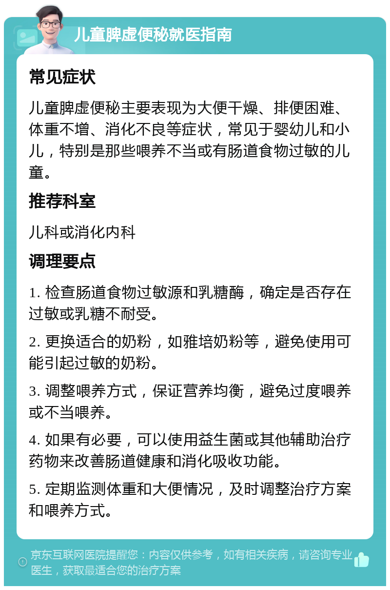 儿童脾虚便秘就医指南 常见症状 儿童脾虚便秘主要表现为大便干燥、排便困难、体重不增、消化不良等症状，常见于婴幼儿和小儿，特别是那些喂养不当或有肠道食物过敏的儿童。 推荐科室 儿科或消化内科 调理要点 1. 检查肠道食物过敏源和乳糖酶，确定是否存在过敏或乳糖不耐受。 2. 更换适合的奶粉，如雅培奶粉等，避免使用可能引起过敏的奶粉。 3. 调整喂养方式，保证营养均衡，避免过度喂养或不当喂养。 4. 如果有必要，可以使用益生菌或其他辅助治疗药物来改善肠道健康和消化吸收功能。 5. 定期监测体重和大便情况，及时调整治疗方案和喂养方式。