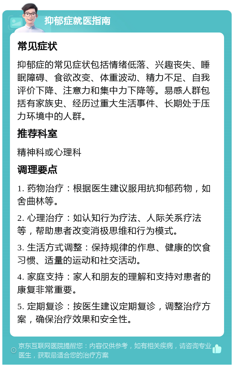 抑郁症就医指南 常见症状 抑郁症的常见症状包括情绪低落、兴趣丧失、睡眠障碍、食欲改变、体重波动、精力不足、自我评价下降、注意力和集中力下降等。易感人群包括有家族史、经历过重大生活事件、长期处于压力环境中的人群。 推荐科室 精神科或心理科 调理要点 1. 药物治疗：根据医生建议服用抗抑郁药物，如舍曲林等。 2. 心理治疗：如认知行为疗法、人际关系疗法等，帮助患者改变消极思维和行为模式。 3. 生活方式调整：保持规律的作息、健康的饮食习惯、适量的运动和社交活动。 4. 家庭支持：家人和朋友的理解和支持对患者的康复非常重要。 5. 定期复诊：按医生建议定期复诊，调整治疗方案，确保治疗效果和安全性。