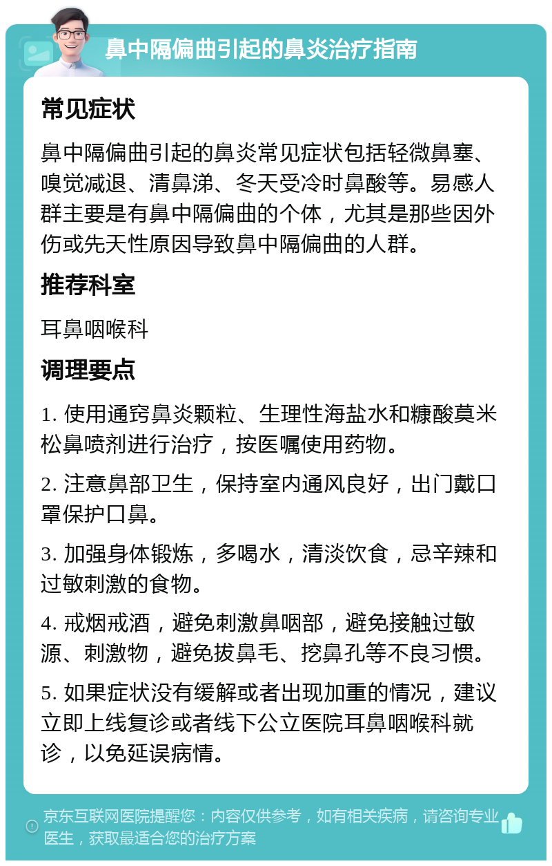 鼻中隔偏曲引起的鼻炎治疗指南 常见症状 鼻中隔偏曲引起的鼻炎常见症状包括轻微鼻塞、嗅觉减退、清鼻涕、冬天受冷时鼻酸等。易感人群主要是有鼻中隔偏曲的个体，尤其是那些因外伤或先天性原因导致鼻中隔偏曲的人群。 推荐科室 耳鼻咽喉科 调理要点 1. 使用通窍鼻炎颗粒、生理性海盐水和糠酸莫米松鼻喷剂进行治疗，按医嘱使用药物。 2. 注意鼻部卫生，保持室内通风良好，出门戴口罩保护口鼻。 3. 加强身体锻炼，多喝水，清淡饮食，忌辛辣和过敏刺激的食物。 4. 戒烟戒酒，避免刺激鼻咽部，避免接触过敏源、刺激物，避免拔鼻毛、挖鼻孔等不良习惯。 5. 如果症状没有缓解或者出现加重的情况，建议立即上线复诊或者线下公立医院耳鼻咽喉科就诊，以免延误病情。