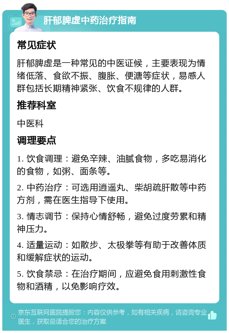 肝郁脾虚中药治疗指南 常见症状 肝郁脾虚是一种常见的中医证候，主要表现为情绪低落、食欲不振、腹胀、便溏等症状，易感人群包括长期精神紧张、饮食不规律的人群。 推荐科室 中医科 调理要点 1. 饮食调理：避免辛辣、油腻食物，多吃易消化的食物，如粥、面条等。 2. 中药治疗：可选用逍遥丸、柴胡疏肝散等中药方剂，需在医生指导下使用。 3. 情志调节：保持心情舒畅，避免过度劳累和精神压力。 4. 适量运动：如散步、太极拳等有助于改善体质和缓解症状的运动。 5. 饮食禁忌：在治疗期间，应避免食用刺激性食物和酒精，以免影响疗效。