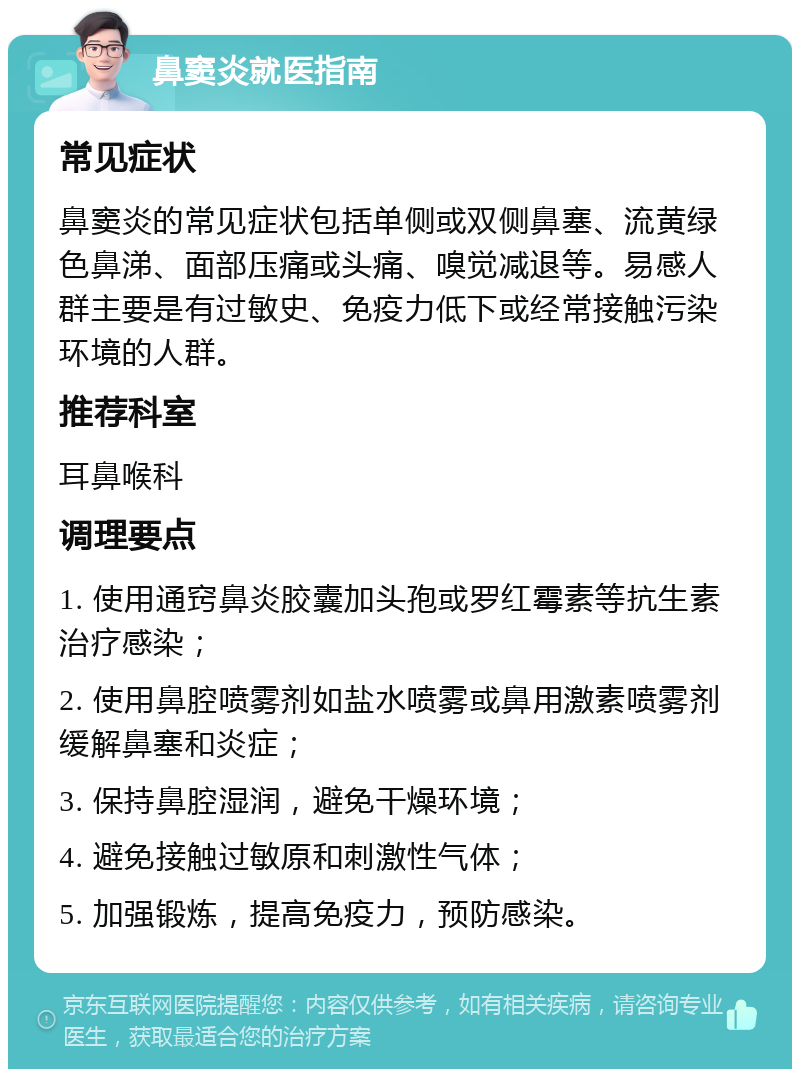 鼻窦炎就医指南 常见症状 鼻窦炎的常见症状包括单侧或双侧鼻塞、流黄绿色鼻涕、面部压痛或头痛、嗅觉减退等。易感人群主要是有过敏史、免疫力低下或经常接触污染环境的人群。 推荐科室 耳鼻喉科 调理要点 1. 使用通窍鼻炎胶囊加头孢或罗红霉素等抗生素治疗感染； 2. 使用鼻腔喷雾剂如盐水喷雾或鼻用激素喷雾剂缓解鼻塞和炎症； 3. 保持鼻腔湿润，避免干燥环境； 4. 避免接触过敏原和刺激性气体； 5. 加强锻炼，提高免疫力，预防感染。