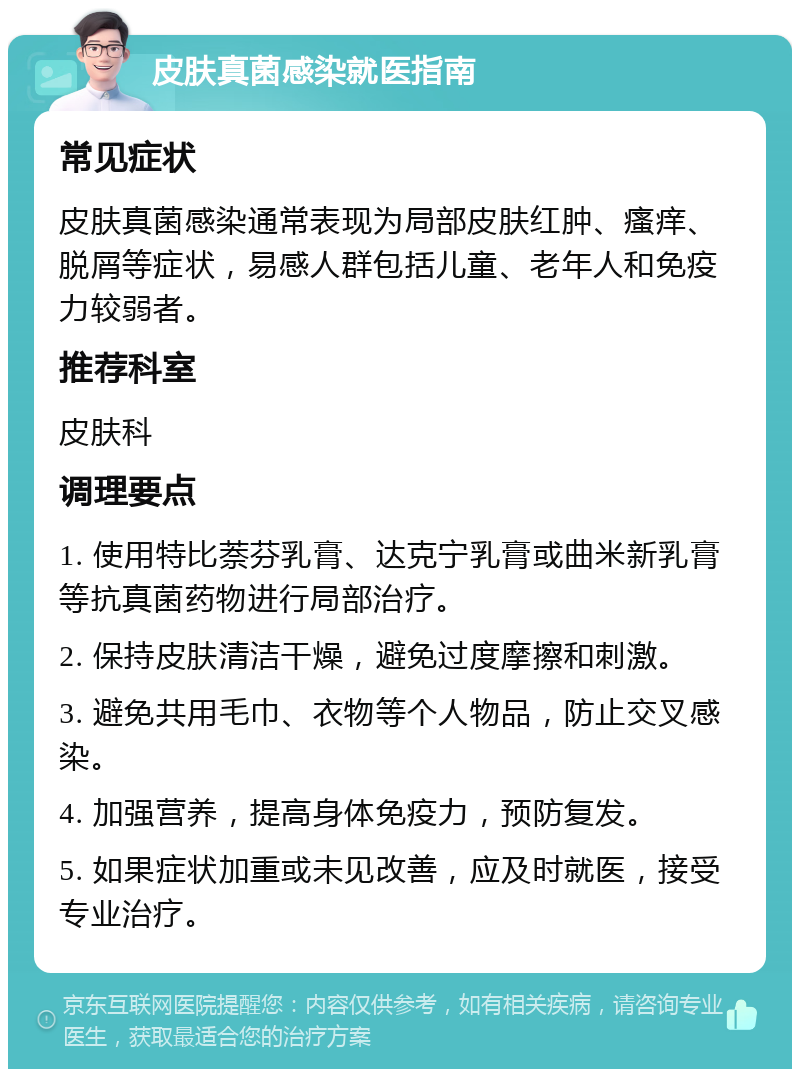 皮肤真菌感染就医指南 常见症状 皮肤真菌感染通常表现为局部皮肤红肿、瘙痒、脱屑等症状，易感人群包括儿童、老年人和免疫力较弱者。 推荐科室 皮肤科 调理要点 1. 使用特比萘芬乳膏、达克宁乳膏或曲米新乳膏等抗真菌药物进行局部治疗。 2. 保持皮肤清洁干燥，避免过度摩擦和刺激。 3. 避免共用毛巾、衣物等个人物品，防止交叉感染。 4. 加强营养，提高身体免疫力，预防复发。 5. 如果症状加重或未见改善，应及时就医，接受专业治疗。