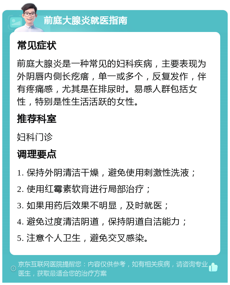 前庭大腺炎就医指南 常见症状 前庭大腺炎是一种常见的妇科疾病，主要表现为外阴唇内侧长疙瘩，单一或多个，反复发作，伴有疼痛感，尤其是在排尿时。易感人群包括女性，特别是性生活活跃的女性。 推荐科室 妇科门诊 调理要点 1. 保持外阴清洁干燥，避免使用刺激性洗液； 2. 使用红霉素软膏进行局部治疗； 3. 如果用药后效果不明显，及时就医； 4. 避免过度清洁阴道，保持阴道自洁能力； 5. 注意个人卫生，避免交叉感染。