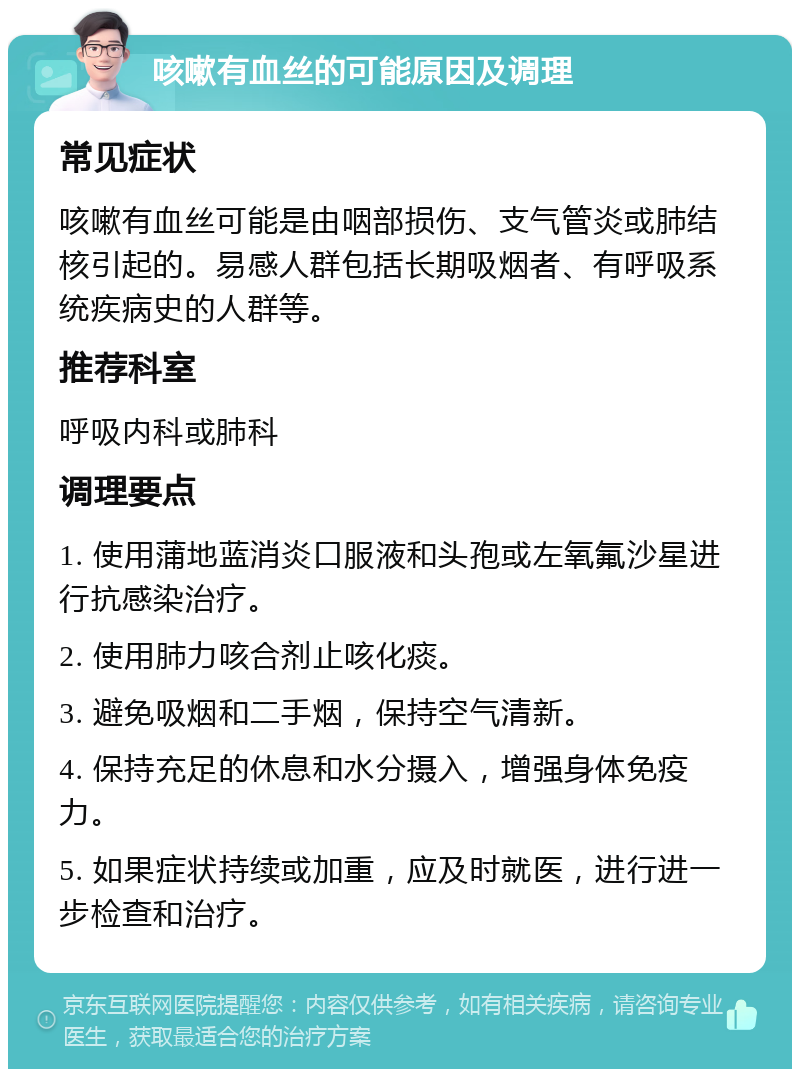 咳嗽有血丝的可能原因及调理 常见症状 咳嗽有血丝可能是由咽部损伤、支气管炎或肺结核引起的。易感人群包括长期吸烟者、有呼吸系统疾病史的人群等。 推荐科室 呼吸内科或肺科 调理要点 1. 使用蒲地蓝消炎口服液和头孢或左氧氟沙星进行抗感染治疗。 2. 使用肺力咳合剂止咳化痰。 3. 避免吸烟和二手烟，保持空气清新。 4. 保持充足的休息和水分摄入，增强身体免疫力。 5. 如果症状持续或加重，应及时就医，进行进一步检查和治疗。