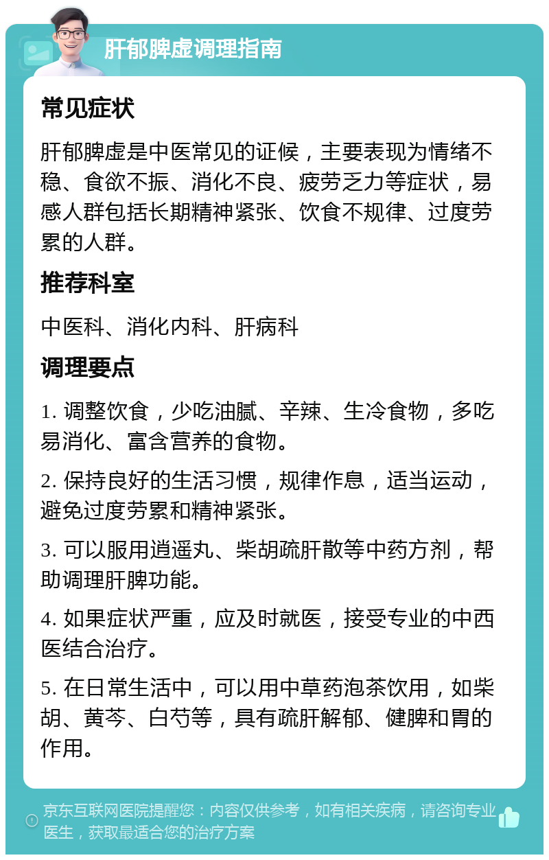 肝郁脾虚调理指南 常见症状 肝郁脾虚是中医常见的证候，主要表现为情绪不稳、食欲不振、消化不良、疲劳乏力等症状，易感人群包括长期精神紧张、饮食不规律、过度劳累的人群。 推荐科室 中医科、消化内科、肝病科 调理要点 1. 调整饮食，少吃油腻、辛辣、生冷食物，多吃易消化、富含营养的食物。 2. 保持良好的生活习惯，规律作息，适当运动，避免过度劳累和精神紧张。 3. 可以服用逍遥丸、柴胡疏肝散等中药方剂，帮助调理肝脾功能。 4. 如果症状严重，应及时就医，接受专业的中西医结合治疗。 5. 在日常生活中，可以用中草药泡茶饮用，如柴胡、黄芩、白芍等，具有疏肝解郁、健脾和胃的作用。