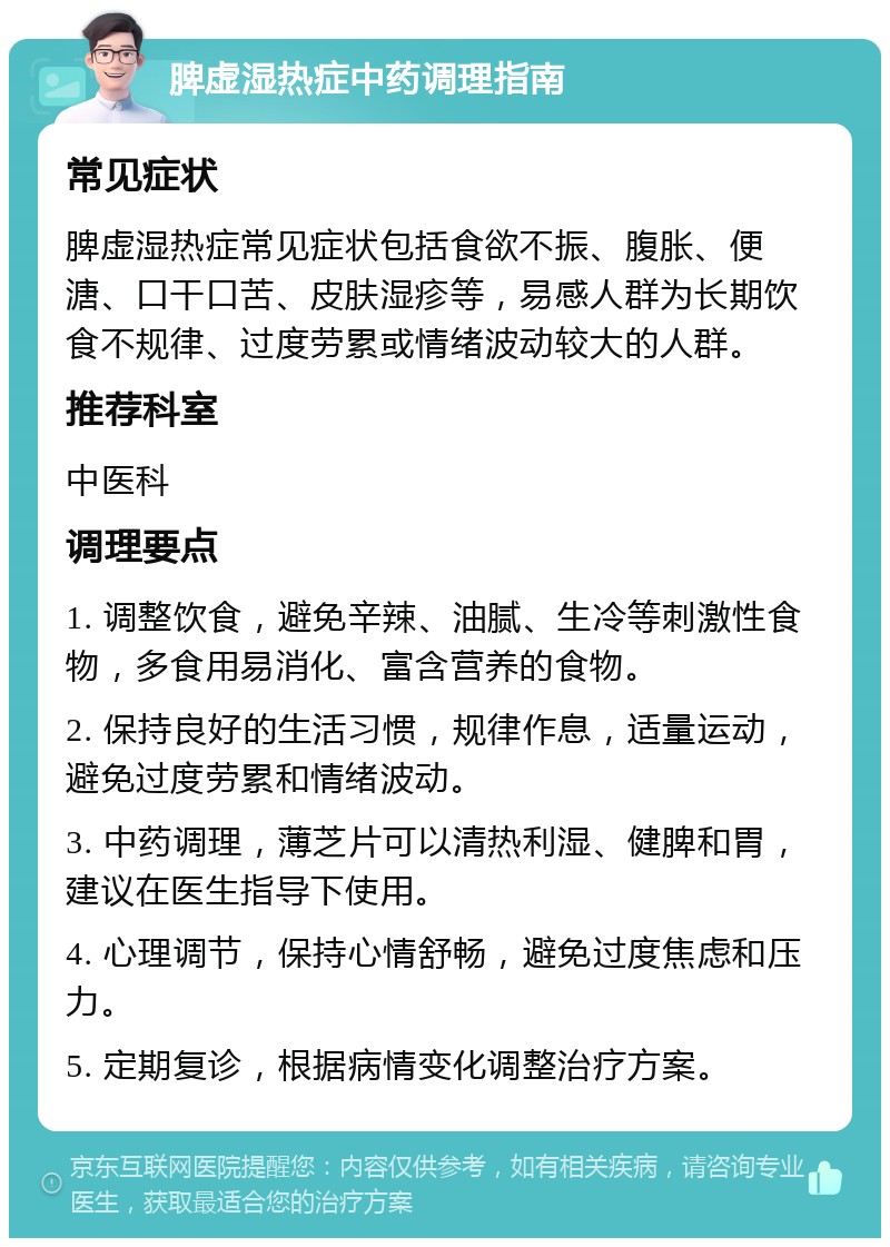 脾虚湿热症中药调理指南 常见症状 脾虚湿热症常见症状包括食欲不振、腹胀、便溏、口干口苦、皮肤湿疹等，易感人群为长期饮食不规律、过度劳累或情绪波动较大的人群。 推荐科室 中医科 调理要点 1. 调整饮食，避免辛辣、油腻、生冷等刺激性食物，多食用易消化、富含营养的食物。 2. 保持良好的生活习惯，规律作息，适量运动，避免过度劳累和情绪波动。 3. 中药调理，薄芝片可以清热利湿、健脾和胃，建议在医生指导下使用。 4. 心理调节，保持心情舒畅，避免过度焦虑和压力。 5. 定期复诊，根据病情变化调整治疗方案。