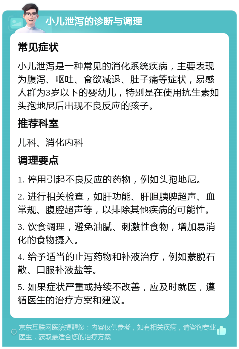 小儿泄泻的诊断与调理 常见症状 小儿泄泻是一种常见的消化系统疾病，主要表现为腹泻、呕吐、食欲减退、肚子痛等症状，易感人群为3岁以下的婴幼儿，特别是在使用抗生素如头孢地尼后出现不良反应的孩子。 推荐科室 儿科、消化内科 调理要点 1. 停用引起不良反应的药物，例如头孢地尼。 2. 进行相关检查，如肝功能、肝胆胰脾超声、血常规、腹腔超声等，以排除其他疾病的可能性。 3. 饮食调理，避免油腻、刺激性食物，增加易消化的食物摄入。 4. 给予适当的止泻药物和补液治疗，例如蒙脱石散、口服补液盐等。 5. 如果症状严重或持续不改善，应及时就医，遵循医生的治疗方案和建议。