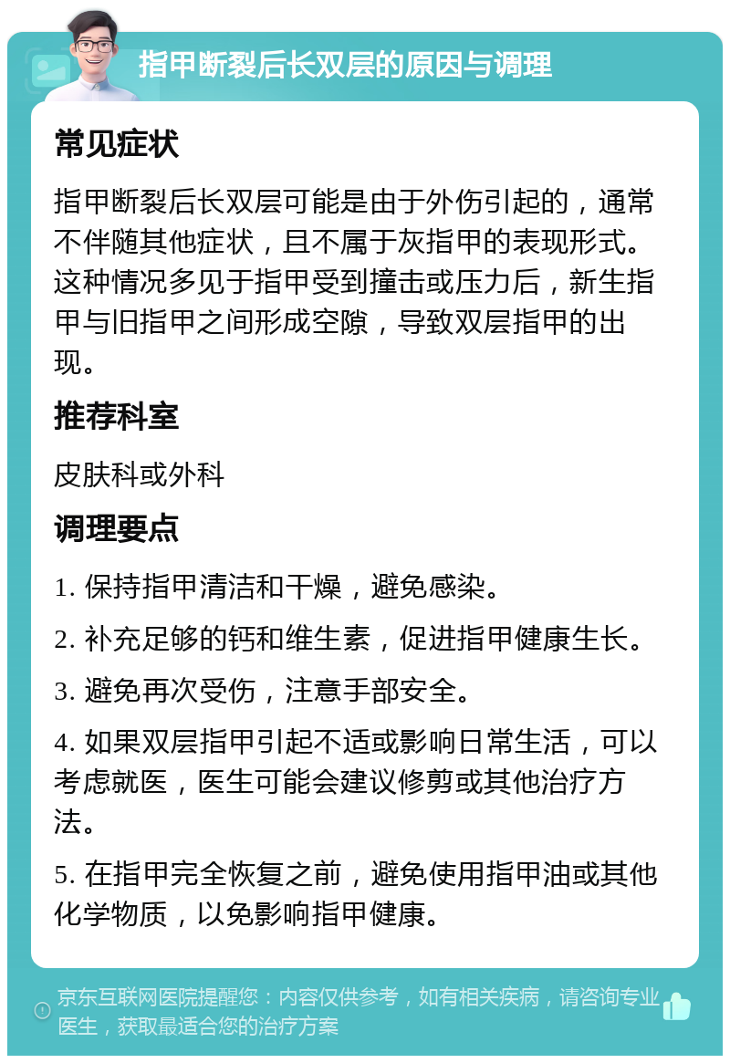 指甲断裂后长双层的原因与调理 常见症状 指甲断裂后长双层可能是由于外伤引起的，通常不伴随其他症状，且不属于灰指甲的表现形式。这种情况多见于指甲受到撞击或压力后，新生指甲与旧指甲之间形成空隙，导致双层指甲的出现。 推荐科室 皮肤科或外科 调理要点 1. 保持指甲清洁和干燥，避免感染。 2. 补充足够的钙和维生素，促进指甲健康生长。 3. 避免再次受伤，注意手部安全。 4. 如果双层指甲引起不适或影响日常生活，可以考虑就医，医生可能会建议修剪或其他治疗方法。 5. 在指甲完全恢复之前，避免使用指甲油或其他化学物质，以免影响指甲健康。