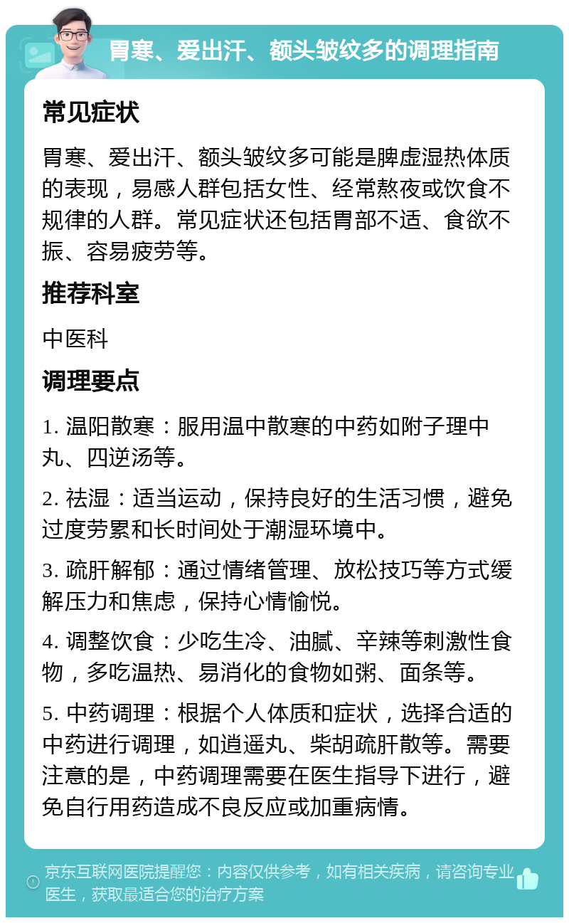 胃寒、爱出汗、额头皱纹多的调理指南 常见症状 胃寒、爱出汗、额头皱纹多可能是脾虚湿热体质的表现，易感人群包括女性、经常熬夜或饮食不规律的人群。常见症状还包括胃部不适、食欲不振、容易疲劳等。 推荐科室 中医科 调理要点 1. 温阳散寒：服用温中散寒的中药如附子理中丸、四逆汤等。 2. 祛湿：适当运动，保持良好的生活习惯，避免过度劳累和长时间处于潮湿环境中。 3. 疏肝解郁：通过情绪管理、放松技巧等方式缓解压力和焦虑，保持心情愉悦。 4. 调整饮食：少吃生冷、油腻、辛辣等刺激性食物，多吃温热、易消化的食物如粥、面条等。 5. 中药调理：根据个人体质和症状，选择合适的中药进行调理，如逍遥丸、柴胡疏肝散等。需要注意的是，中药调理需要在医生指导下进行，避免自行用药造成不良反应或加重病情。