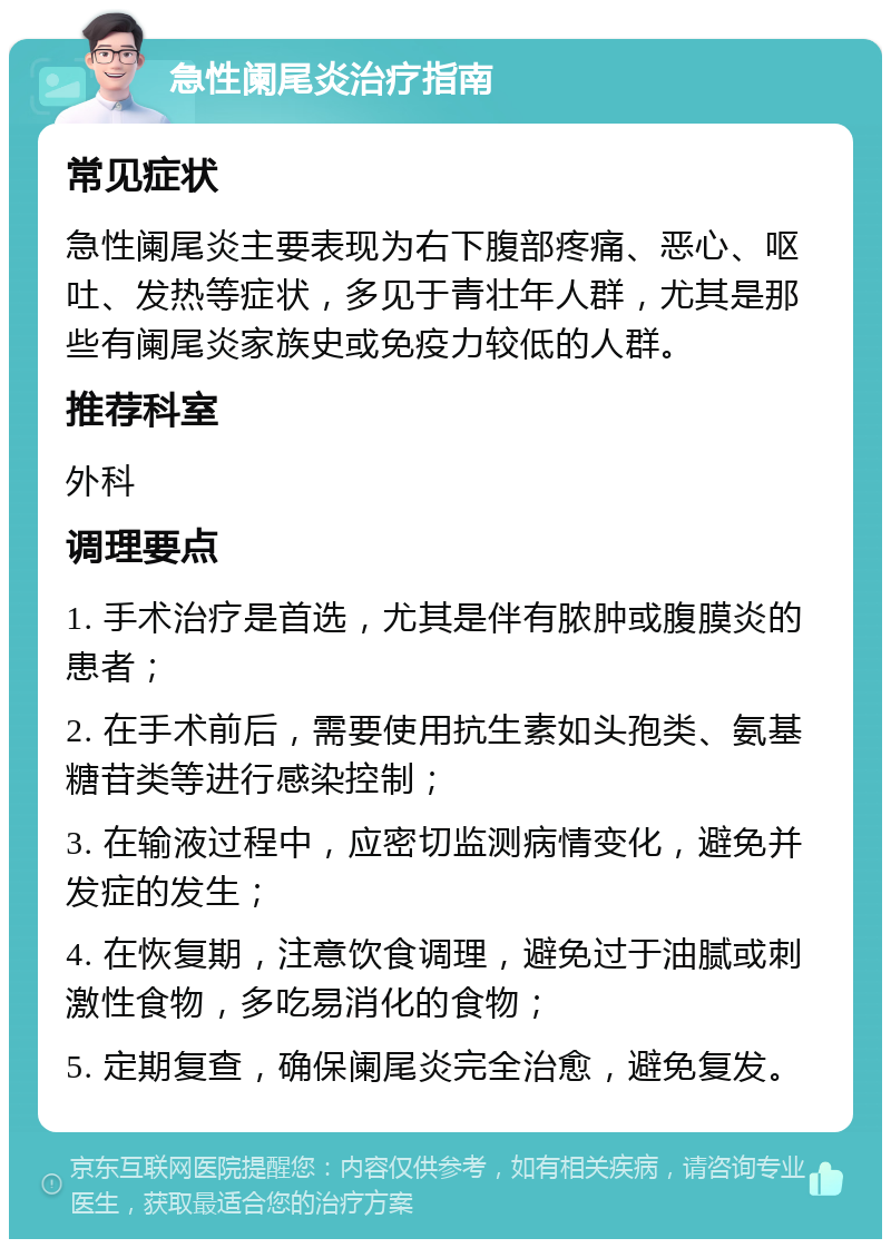 急性阑尾炎治疗指南 常见症状 急性阑尾炎主要表现为右下腹部疼痛、恶心、呕吐、发热等症状，多见于青壮年人群，尤其是那些有阑尾炎家族史或免疫力较低的人群。 推荐科室 外科 调理要点 1. 手术治疗是首选，尤其是伴有脓肿或腹膜炎的患者； 2. 在手术前后，需要使用抗生素如头孢类、氨基糖苷类等进行感染控制； 3. 在输液过程中，应密切监测病情变化，避免并发症的发生； 4. 在恢复期，注意饮食调理，避免过于油腻或刺激性食物，多吃易消化的食物； 5. 定期复查，确保阑尾炎完全治愈，避免复发。