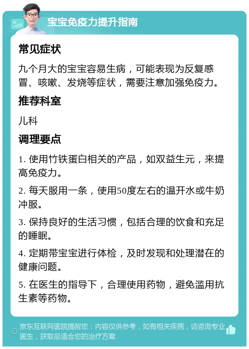 宝宝免疫力提升指南 常见症状 九个月大的宝宝容易生病，可能表现为反复感冒、咳嗽、发烧等症状，需要注意加强免疫力。 推荐科室 儿科 调理要点 1. 使用竹铁蛋白相关的产品，如双益生元，来提高免疫力。 2. 每天服用一条，使用50度左右的温开水或牛奶冲服。 3. 保持良好的生活习惯，包括合理的饮食和充足的睡眠。 4. 定期带宝宝进行体检，及时发现和处理潜在的健康问题。 5. 在医生的指导下，合理使用药物，避免滥用抗生素等药物。