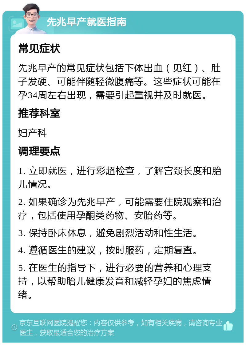 先兆早产就医指南 常见症状 先兆早产的常见症状包括下体出血（见红）、肚子发硬、可能伴随轻微腹痛等。这些症状可能在孕34周左右出现，需要引起重视并及时就医。 推荐科室 妇产科 调理要点 1. 立即就医，进行彩超检查，了解宫颈长度和胎儿情况。 2. 如果确诊为先兆早产，可能需要住院观察和治疗，包括使用孕酮类药物、安胎药等。 3. 保持卧床休息，避免剧烈活动和性生活。 4. 遵循医生的建议，按时服药，定期复查。 5. 在医生的指导下，进行必要的营养和心理支持，以帮助胎儿健康发育和减轻孕妇的焦虑情绪。