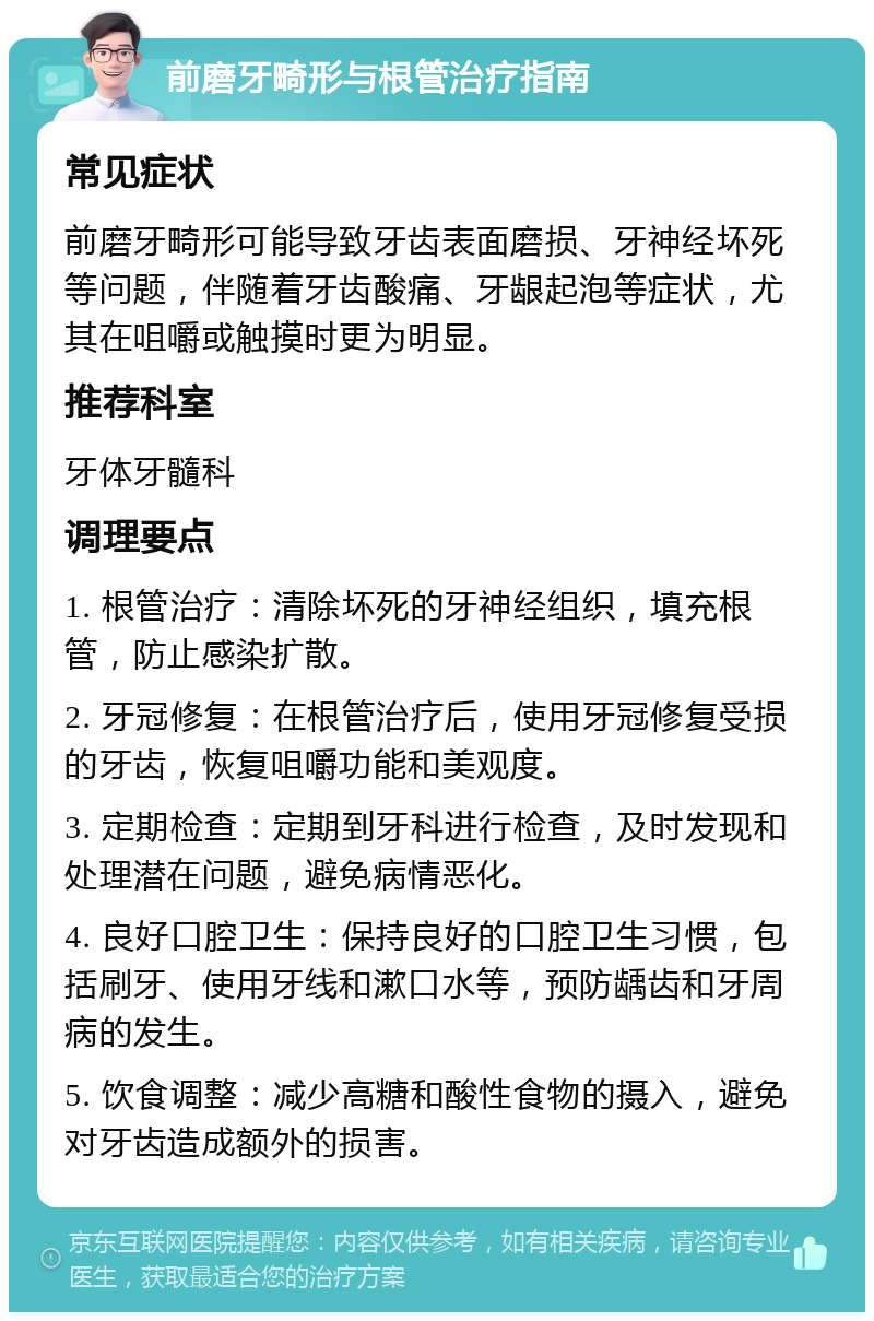 前磨牙畸形与根管治疗指南 常见症状 前磨牙畸形可能导致牙齿表面磨损、牙神经坏死等问题，伴随着牙齿酸痛、牙龈起泡等症状，尤其在咀嚼或触摸时更为明显。 推荐科室 牙体牙髓科 调理要点 1. 根管治疗：清除坏死的牙神经组织，填充根管，防止感染扩散。 2. 牙冠修复：在根管治疗后，使用牙冠修复受损的牙齿，恢复咀嚼功能和美观度。 3. 定期检查：定期到牙科进行检查，及时发现和处理潜在问题，避免病情恶化。 4. 良好口腔卫生：保持良好的口腔卫生习惯，包括刷牙、使用牙线和漱口水等，预防龋齿和牙周病的发生。 5. 饮食调整：减少高糖和酸性食物的摄入，避免对牙齿造成额外的损害。