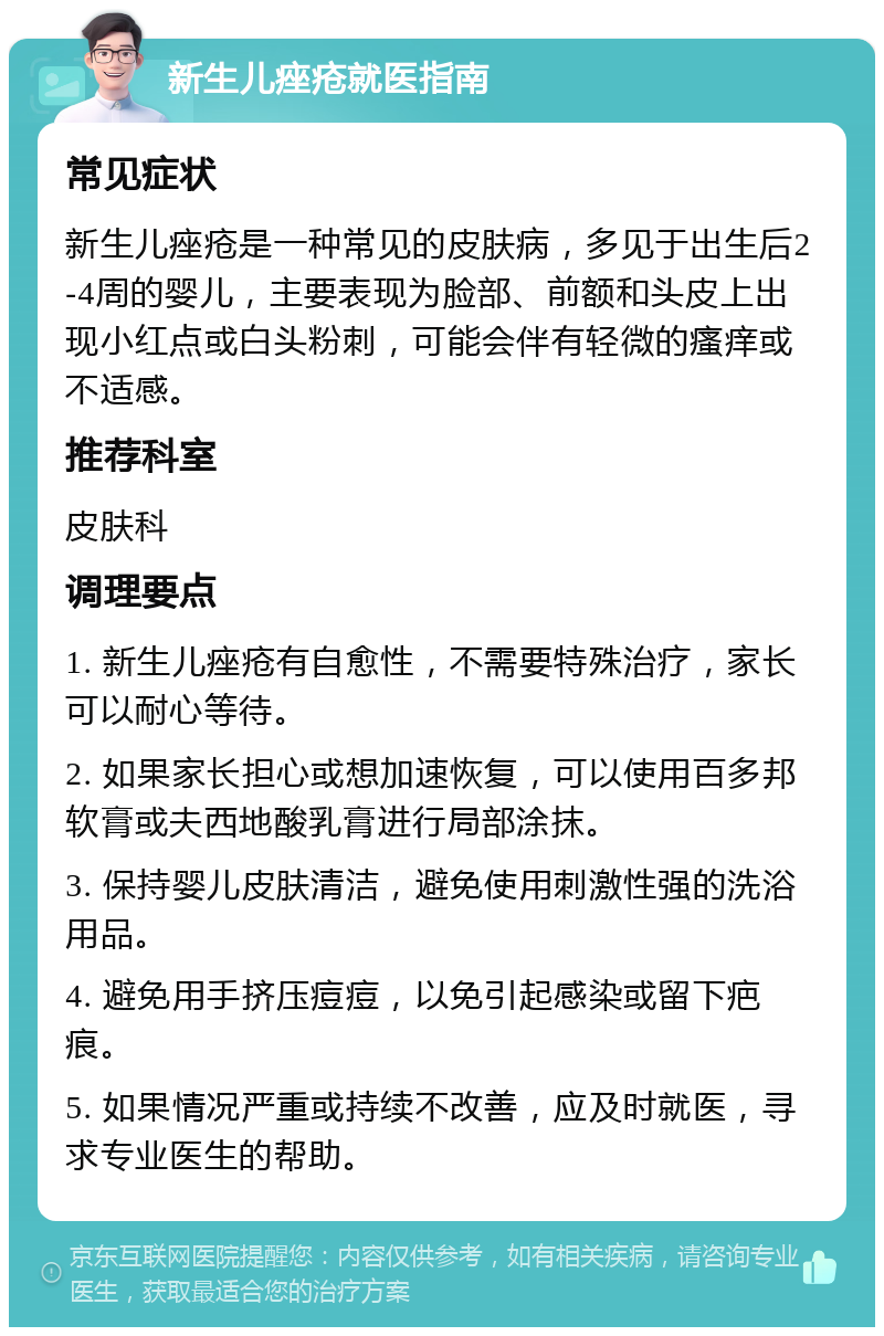 新生儿痤疮就医指南 常见症状 新生儿痤疮是一种常见的皮肤病，多见于出生后2-4周的婴儿，主要表现为脸部、前额和头皮上出现小红点或白头粉刺，可能会伴有轻微的瘙痒或不适感。 推荐科室 皮肤科 调理要点 1. 新生儿痤疮有自愈性，不需要特殊治疗，家长可以耐心等待。 2. 如果家长担心或想加速恢复，可以使用百多邦软膏或夫西地酸乳膏进行局部涂抹。 3. 保持婴儿皮肤清洁，避免使用刺激性强的洗浴用品。 4. 避免用手挤压痘痘，以免引起感染或留下疤痕。 5. 如果情况严重或持续不改善，应及时就医，寻求专业医生的帮助。