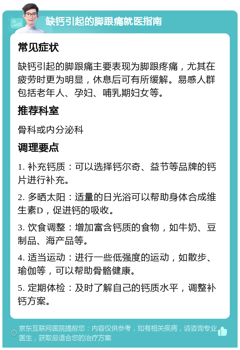 缺钙引起的脚跟痛就医指南 常见症状 缺钙引起的脚跟痛主要表现为脚跟疼痛，尤其在疲劳时更为明显，休息后可有所缓解。易感人群包括老年人、孕妇、哺乳期妇女等。 推荐科室 骨科或内分泌科 调理要点 1. 补充钙质：可以选择钙尔奇、益节等品牌的钙片进行补充。 2. 多晒太阳：适量的日光浴可以帮助身体合成维生素D，促进钙的吸收。 3. 饮食调整：增加富含钙质的食物，如牛奶、豆制品、海产品等。 4. 适当运动：进行一些低强度的运动，如散步、瑜伽等，可以帮助骨骼健康。 5. 定期体检：及时了解自己的钙质水平，调整补钙方案。