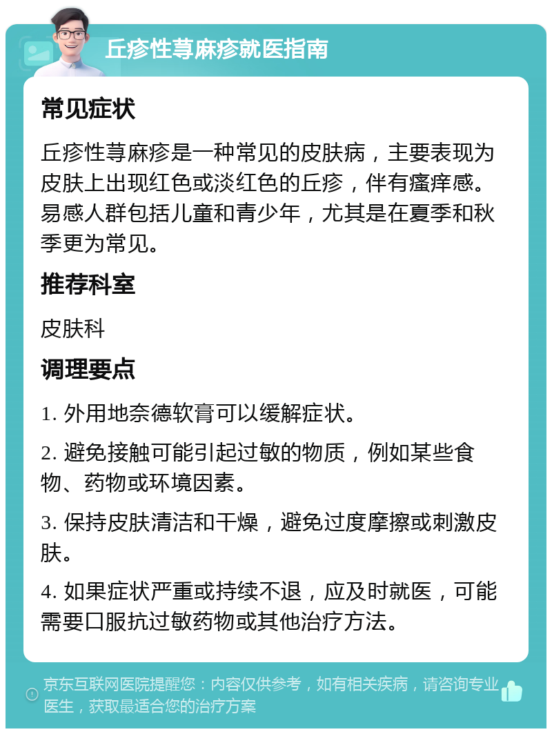 丘疹性荨麻疹就医指南 常见症状 丘疹性荨麻疹是一种常见的皮肤病，主要表现为皮肤上出现红色或淡红色的丘疹，伴有瘙痒感。易感人群包括儿童和青少年，尤其是在夏季和秋季更为常见。 推荐科室 皮肤科 调理要点 1. 外用地奈德软膏可以缓解症状。 2. 避免接触可能引起过敏的物质，例如某些食物、药物或环境因素。 3. 保持皮肤清洁和干燥，避免过度摩擦或刺激皮肤。 4. 如果症状严重或持续不退，应及时就医，可能需要口服抗过敏药物或其他治疗方法。