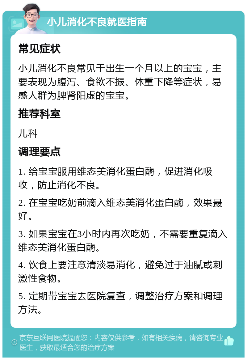 小儿消化不良就医指南 常见症状 小儿消化不良常见于出生一个月以上的宝宝，主要表现为腹泻、食欲不振、体重下降等症状，易感人群为脾肾阳虚的宝宝。 推荐科室 儿科 调理要点 1. 给宝宝服用维态美消化蛋白酶，促进消化吸收，防止消化不良。 2. 在宝宝吃奶前滴入维态美消化蛋白酶，效果最好。 3. 如果宝宝在3小时内再次吃奶，不需要重复滴入维态美消化蛋白酶。 4. 饮食上要注意清淡易消化，避免过于油腻或刺激性食物。 5. 定期带宝宝去医院复查，调整治疗方案和调理方法。